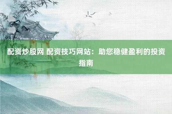 配资炒股网 配资技巧网站：助您稳健盈利的投资指南