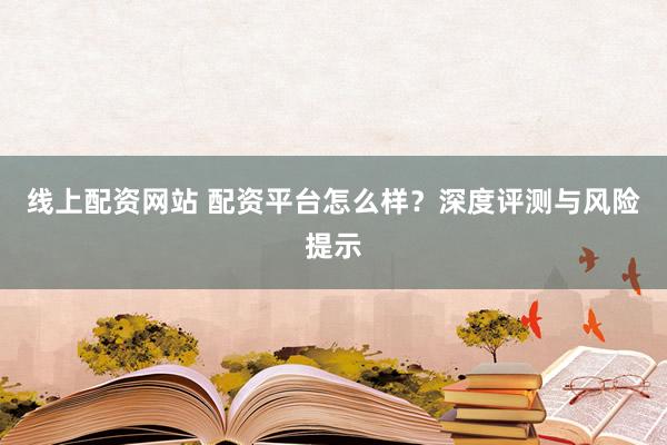 线上配资网站 配资平台怎么样？深度评测与风险提示