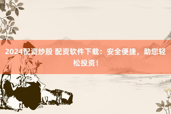 2024配资炒股 配资软件下载：安全便捷，助您轻松投资！
