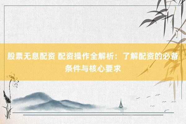 股票无息配资 配资操作全解析：了解配资的必备条件与核心要求