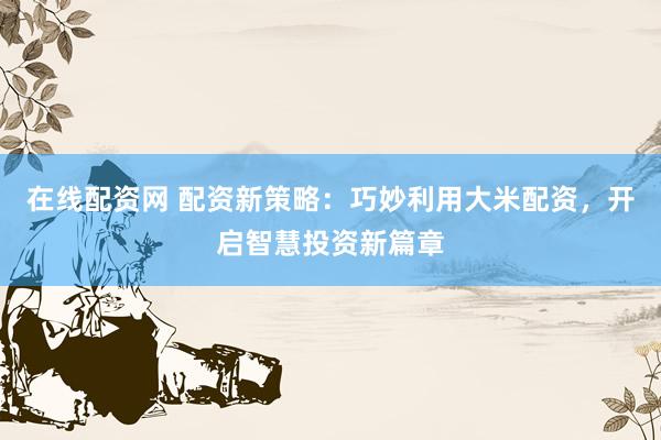 在线配资网 配资新策略：巧妙利用大米配资，开启智慧投资新篇章