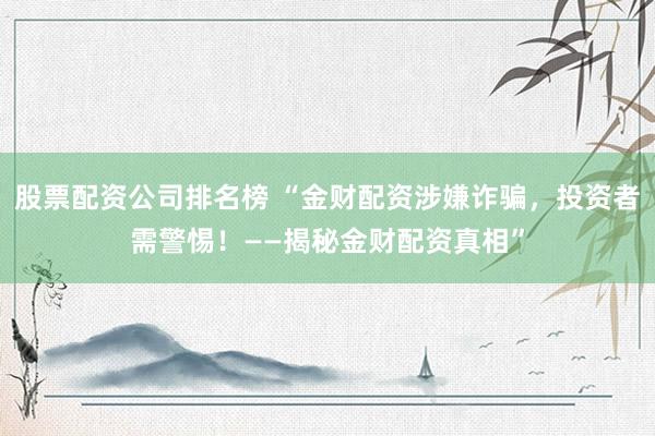 股票配资公司排名榜 “金财配资涉嫌诈骗，投资者需警惕！——揭秘金财配资真相”