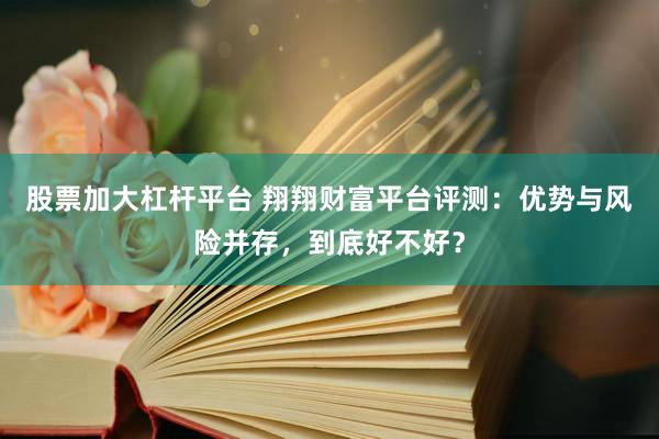 股票加大杠杆平台 翔翔财富平台评测：优势与风险并存，到底好不好？