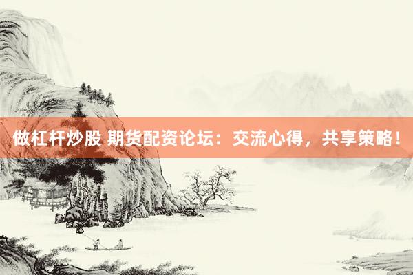 做杠杆炒股 期货配资论坛：交流心得，共享策略！