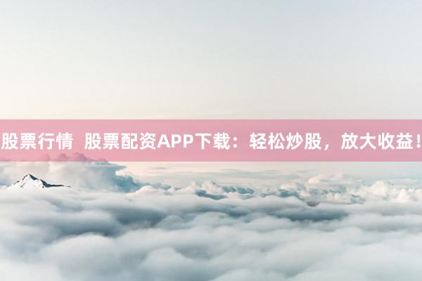 股票行情  股票配资APP下载：轻松炒股，放大收益！
