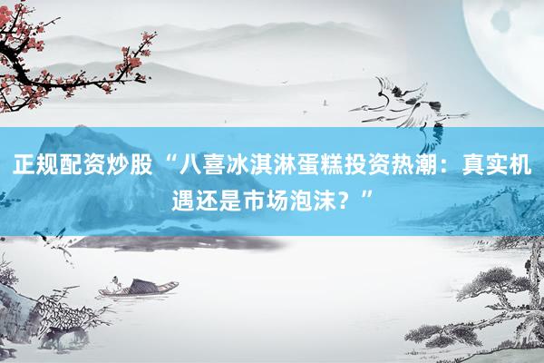 正规配资炒股 “八喜冰淇淋蛋糕投资热潮：真实机遇还是市场泡沫？”
