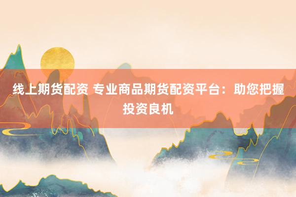 线上期货配资 专业商品期货配资平台：助您把握投资良机