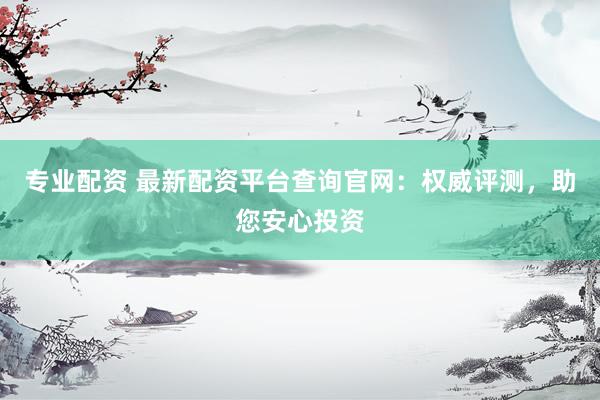 专业配资 最新配资平台查询官网：权威评测，助您安心投资