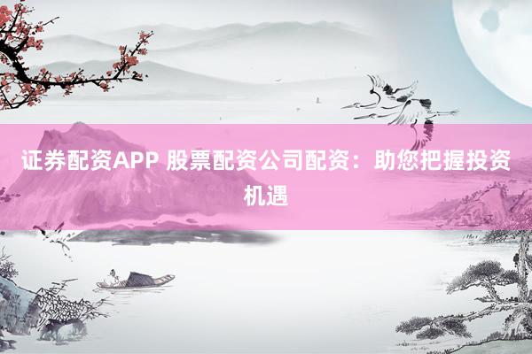 证券配资APP 股票配资公司配资：助您把握投资机遇