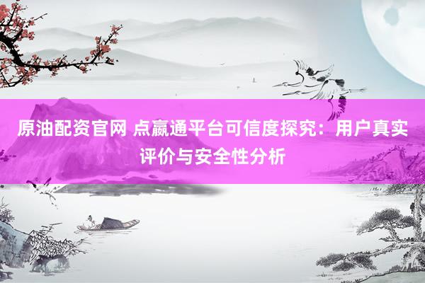 原油配资官网 点嬴通平台可信度探究：用户真实评价与安全性分析