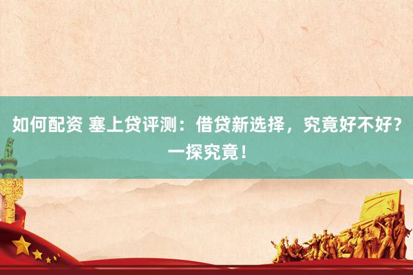 如何配资 塞上贷评测：借贷新选择，究竟好不好？一探究竟！