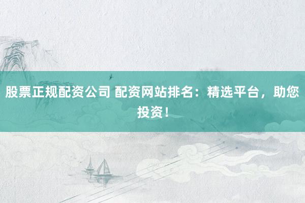 股票正规配资公司 配资网站排名：精选平台，助您投资！