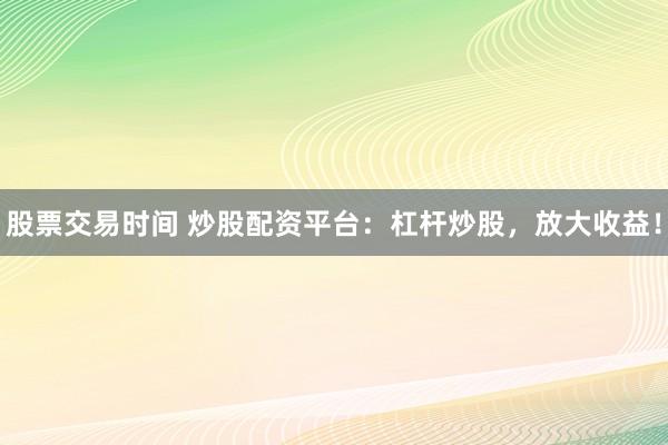 股票交易时间 炒股配资平台：杠杆炒股，放大收益！