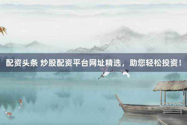 配资头条 炒股配资平台网址精选，助您轻松投资！