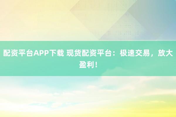 配资平台APP下载 现货配资平台：极速交易，放大盈利！