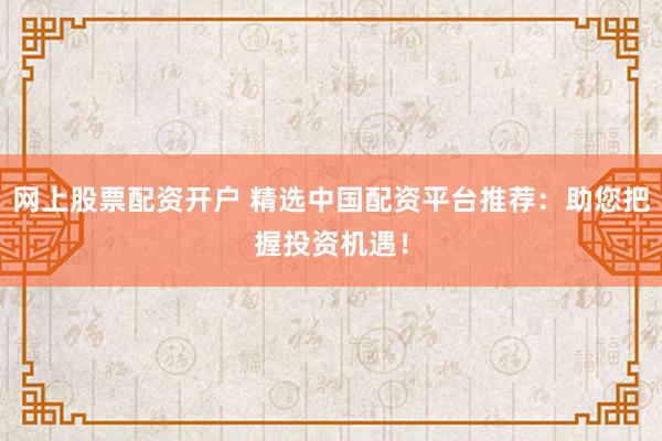 网上股票配资开户 精选中国配资平台推荐：助您把握投资机遇！