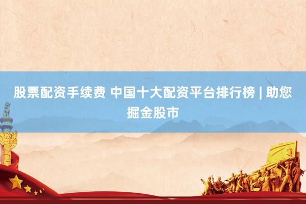 股票配资手续费 中国十大配资平台排行榜 | 助您掘金股市