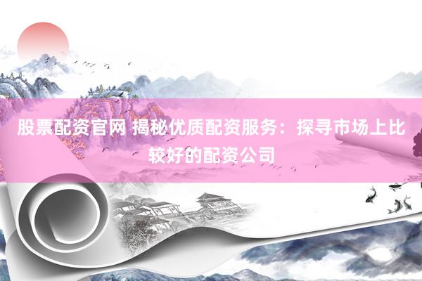 股票配资官网 揭秘优质配资服务：探寻市场上比较好的配资公司