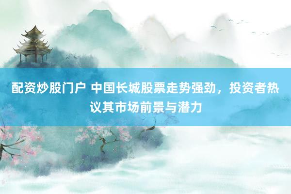 配资炒股门户 中国长城股票走势强劲，投资者热议其市场前景与潜力