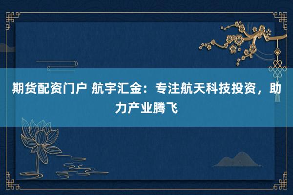 期货配资门户 航宇汇金：专注航天科技投资，助力产业腾飞