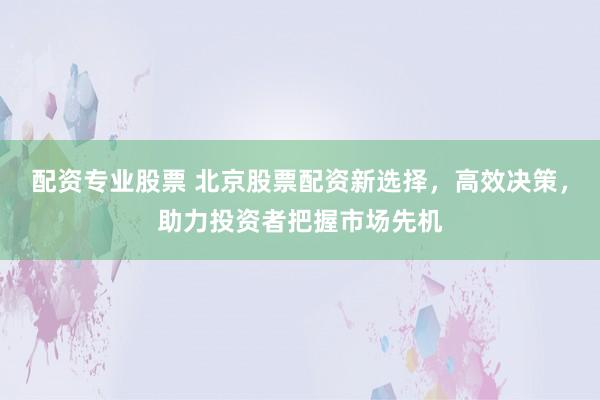 配资专业股票 北京股票配资新选择，高效决策，助力投资者把握市场先机