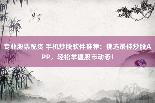 专业股票配资 手机炒股软件推荐：挑选最佳炒股APP，轻松掌握股市动态！