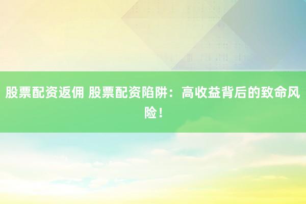 股票配资返佣 股票配资陷阱：高收益背后的致命风险！