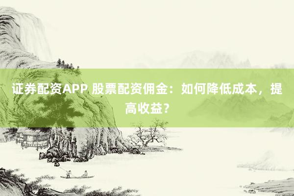 证券配资APP 股票配资佣金：如何降低成本，提高收益？