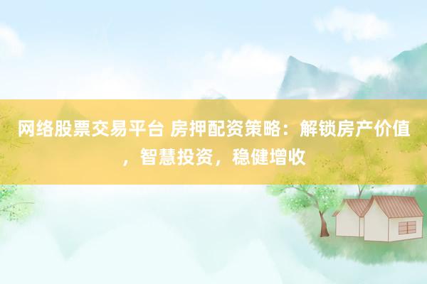 网络股票交易平台 房押配资策略：解锁房产价值，智慧投资，稳健增收