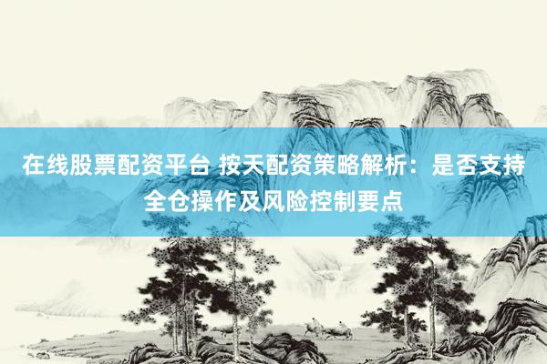 在线股票配资平台 按天配资策略解析：是否支持全仓操作及风险控制要点