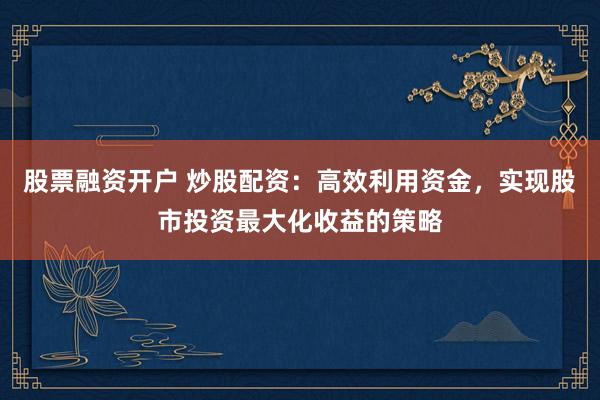 股票融资开户 炒股配资：高效利用资金，实现股市投资最大化收益的策略