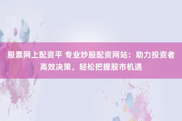 股票网上配资平 专业炒股配资网站：助力投资者高效决策，轻松把握股市机遇