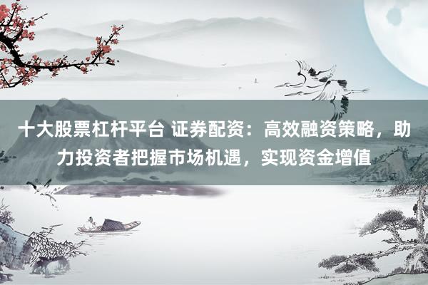 十大股票杠杆平台 证券配资：高效融资策略，助力投资者把握市场机遇，实现资金增值
