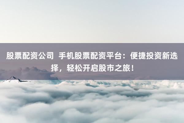 股票配资公司  手机股票配资平台：便捷投资新选择，轻松开启股市之旅！