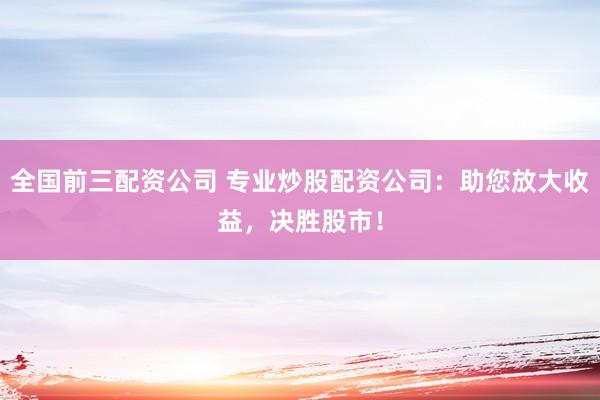 全国前三配资公司 专业炒股配资公司：助您放大收益，决胜股市！