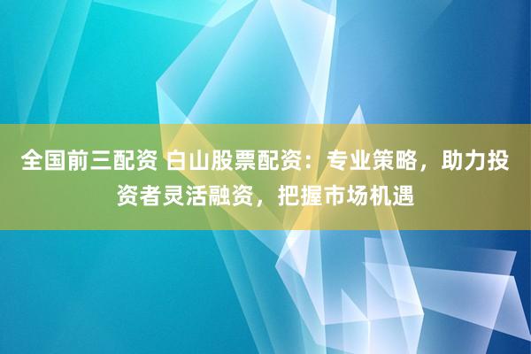 全国前三配资 白山股票配资：专业策略，助力投资者灵活融资，把握市场机遇