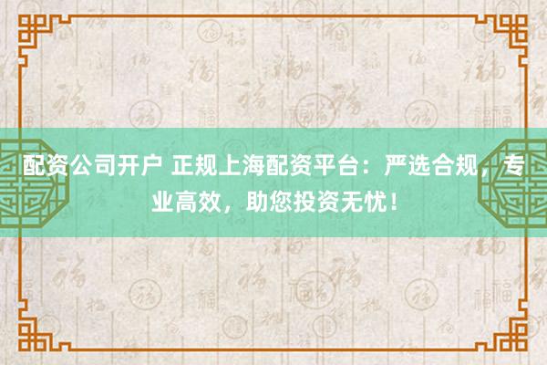 配资公司开户 正规上海配资平台:严选合规,专业高效,助您投资无忧!