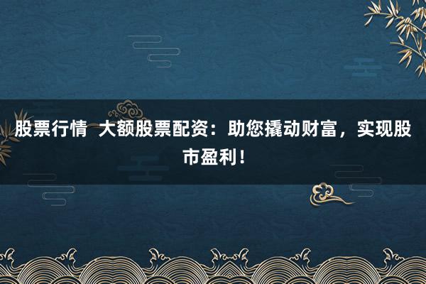 股票行情  大额股票配资:助您撬动财富,实现股市盈利!