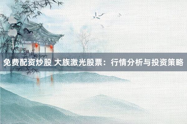 免费配资炒股 大族激光股票:行情分析与投资策略