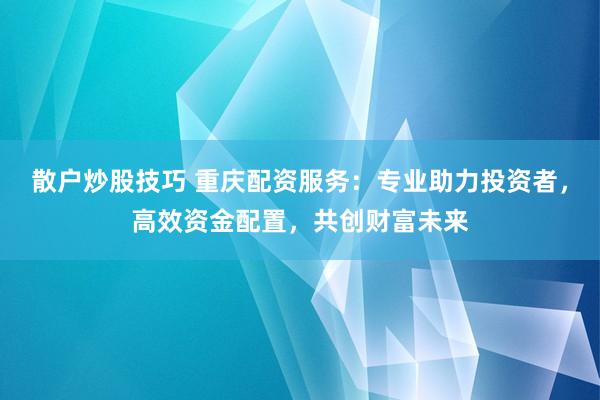 散户炒股技巧 重庆配资服务:专业助力投资者,高效资金配置,共创财富未来