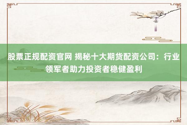 股票正规配资官网 揭秘十大期货配资公司:行业领军者助力投资者稳健盈利