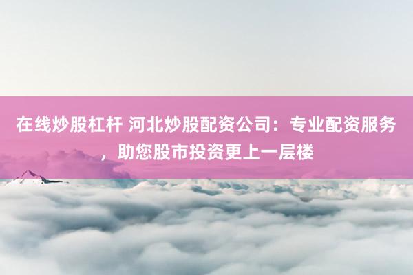 在线炒股杠杆 河北炒股配资公司:专业配资服务,助您股市投资更上一层楼