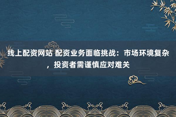 线上配资网站 配资业务面临挑战:市场环境复杂,投资者需谨慎应对难关