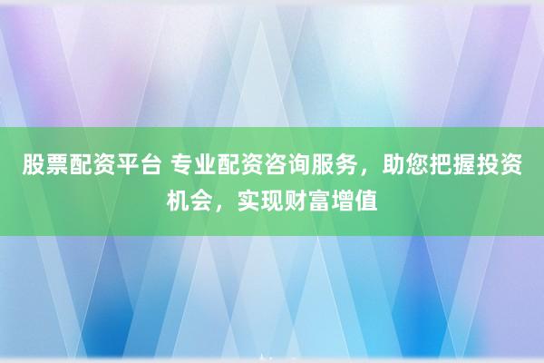 股票配资平台 专业配资咨询服务,助您把握投资机会,实现财富增值