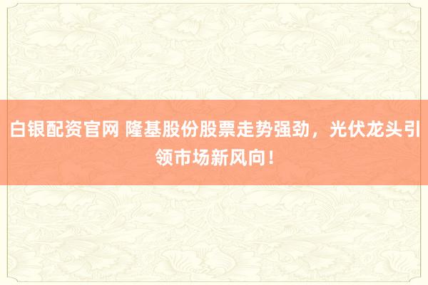白银配资官网 隆基股份股票走势强劲,光伏龙头引领市场新风向!