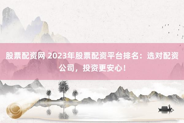 股票配资网 2023年股票配资平台排名：选对配资公司，投资更安心！