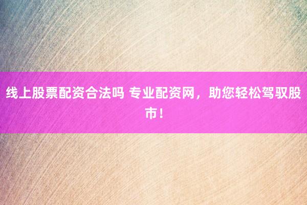 线上股票配资合法吗 专业配资网，助您轻松驾驭股市！