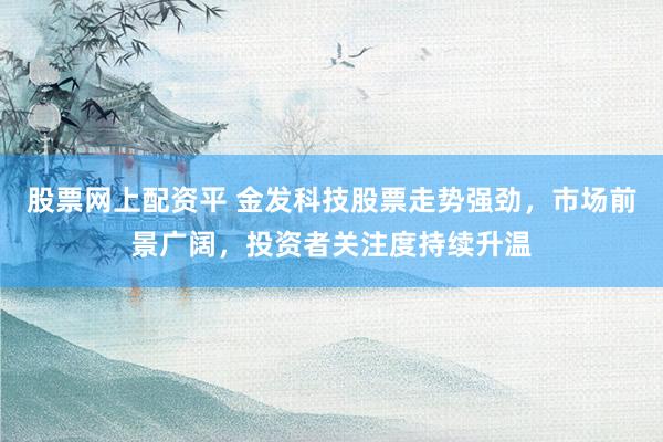 股票网上配资平 金发科技股票走势强劲，市场前景广阔，投资者关注度持续升温