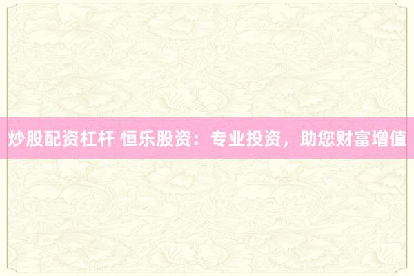 炒股配资杠杆 恒乐股资:专业投资,助您财富增值