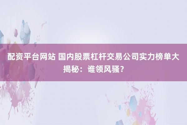 配资平台网站 国内股票杠杆交易公司实力榜单大揭秘：谁领风骚？
